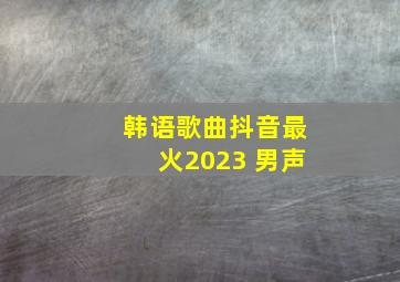 韩语歌曲抖音最火2023 男声